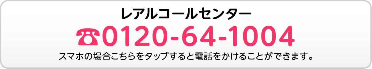 レアルコールセンター ☎︎0120-64-1004 スマホの場合こちらをタップすると電話をかけることができます。