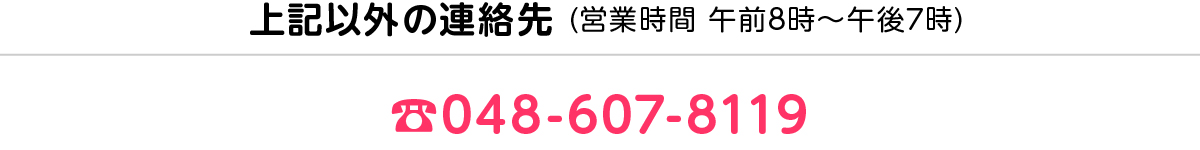 上記以外の連絡先 (営業時間 午前8時〜午後7時) ☎︎048-607-8119